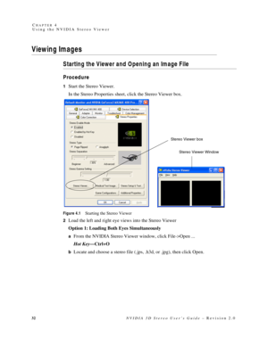 Page 3632NVIDIA 3D Stereo User’s Guide – Revision 2.0 C
HAPTER 4
Using the NVIDIA Stereo Viewer
Viewing Images
Starting the Viewer and Opening an Image File
Procedure
1Start the Stereo Viewer.
In the Stereo Properties sheet, click the Stereo Viewer box. 
Figure 4.1Starting the Stereo Viewer
2
Load the left and right eye views into the Stereo Viewer
Option 1: Loading Both Eyes Simultaneously
aFrom the NVIDIA Stereo Viewer window, click File->Open ...
Hot Key—Ctrl+O
bLocate and choose a stereo file (.jps, .h3d,...