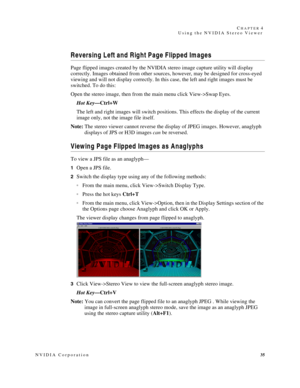 Page 39NVIDIA Corporation35 C
HAPTER 4
Using the NVIDIA Stereo Viewer
Reversing Left and Right Page Flipped Images
Page flipped images created by the NVIDIA stereo image capture utility will display 
correctly. Images obtained from other sources, however, may be designed for cross-eyed 
viewing and will not display correctly. In this case, the left and right images must be 
switched. To do this: 
Open the stereo image, then from the main menu click View->Swap Eyes.
Hot Key—Ctrl+W
The left and right images will...