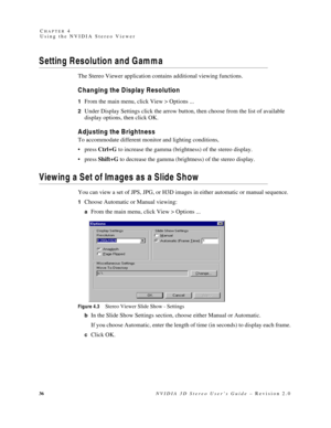 Page 4036NVIDIA 3D Stereo User’s Guide – Revision 2.0 C
HAPTER 4
Using the NVIDIA Stereo Viewer
Setting Resolution and Gamma 
The Stereo Viewer application contains additional viewing functions. 
Changing the Display Resolution
1From the main menu, click View > Options ...
2Under Display Settings click the arrow button, then choose from the list of available 
display options, then click OK. 
Adjusting the Brightness
To accommodate different monitor and lighting conditions, 
press Ctrl+G to increase the gamma...