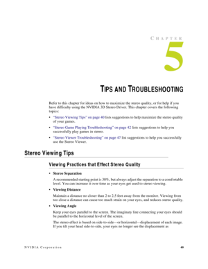 Page 44NVIDIA Corporation40
CHAPTER
5
TIP S AND TROUBLESHOOTING
Refer to this chapter for ideas on how to maximize the stereo quality, or for help if you 
have difficulty using the NVIDIA 3D Stereo Driver. This chapter covers the following 
topics:
“Stereo Viewing Tips” on page 40 lists suggestions to help maximize the stereo quality 
of your games.
“Stereo Game Playing Troubleshooting” on page 42 lists suggestions to help you 
successfully play games in stereo.
“Stereo Viewer Troubleshooting” on page 47...
