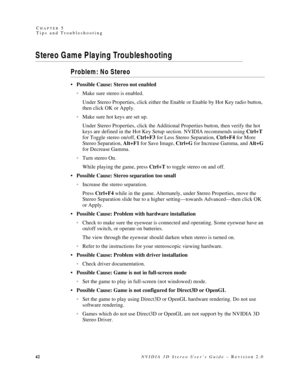 Page 4642NVIDIA 3D Stereo User’s Guide – Revision 2.0 C
HAPTER 5
Tips and Troubleshooting
Stereo Game Playing Troubleshooting
Problem: No Stereo
 Possible Cause: Stereo not enabled
Make sure stereo is enabled.
Under Stereo Properties, click either the Enable or Enable by Hot Key radio button, 
then click OK or Apply.
Make sure hot keys are set up.
Under Stereo Properties, click the Additional Properties button, then verify the hot 
keys are defined in the Hot Key Setup section. NVIDIA recommends using Ctrl+T...