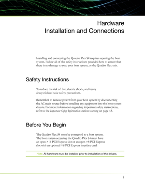Page 139
Hardware
Installation and Connections
Installing and connecting the Quadro Plex S4 requires opening the host 
system. Follow all of  the safety instructions provided here to ensure that 
there is no damage to you, your host system, or the Quadro Plex unit.
Safety Instructions
To reduce the risk of  ﬁ re, electric shock, and injury 
always follow basic safety precautions.
Remember to remove power from your host system by disconnecting 
the AC main source before installing any equipment into the host...