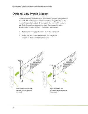 Page 14Quadro Plex S4 Visualization System Installation Guide
10
Optional Low Profi le Bracket
Before beginning the installation, determine if  you are going to need 
the NVIDIA interface card with the standard (long) bracket or the 
shorter low proﬁ le bracket. If  you require the low proﬁ le bracket, 
use the following instructions to replace the standard bracket. 
Replacing the bracket requires a Philips #2 screw driver.
Remove the two (2) jack screws from the connector. 1. 
Install the two (2) screws to...