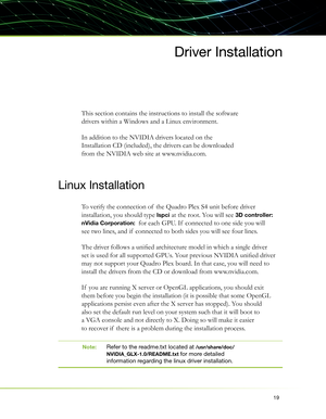 Page 2319
Driver Installation
This section contains the instructions to install the software 
drivers within a Windows and a Linux environment.
In addition to the NVIDIA drivers located on the 
Installation CD (included), the drivers can be downloaded 
from the NVIDIA web site at www.nvidia.com. 
Linux Installation
To verify the connection of  the Quadro Plex S4 unit before driver 
installation, you should type 
lspci at the root. You will see 3D controller: 
nVidia Corporation: 
 for each GPU. If  connected to...