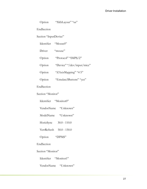 Page 3127
Driver Installation
    Option         “XkbLayout” “us”
EndSection
Section “InputDevice”
    Identiﬁ er     “Mouse0”
    Driver         “mouse”
    Option         “Protocol” “IMPS/2”
    Option         “Device” “/dev/input/mice”
    Option         “ZAxisMapping” “4 5”
    Option         “Emulate3Buttons” “yes”
EndSection
Section “Monitor”
    Identiﬁ er     “Monitor0”
    VendorName     “Unknown”
    ModelName      “Unknown”
    HorizSync       30.0 - 110.0
    VertRefresh     50.0 - 150.0
    Option...