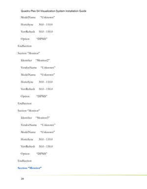 Page 32Quadro Plex S4 Visualization System Installation Guide
28
    ModelName      “Unknown”
    HorizSync       30.0 - 110.0
    VertRefresh     50.0 - 150.0
    Option         “DPMS”
EndSection
Section “Monitor”
    Identiﬁ er     “Monitor2”
    VendorName     “Unknown”
    ModelName      “Unknown”
    HorizSync       30.0 - 110.0
    VertRefresh     50.0 - 150.0
    Option         “DPMS”
EndSection
Section “Monitor”
    Identiﬁ er     “Monitor3”
    VendorName     “Unknown”
    ModelName      “Unknown”...