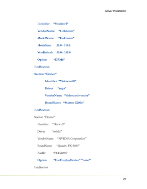 Page 3329
Driver Installation
    Identiﬁ er     “Monitor4”
    VendorName     “Unknown”
    ModelName      “Unknown”
    HorizSync       30.0 - 110.0
    VertRefresh     50.0 - 150.0
    Option         “DPMS”
EndSection
Section “Device”
 Identiﬁ er  “Videocard0”
  Driver      “mga”
  VendorName  “Videocard vendor”
  BoardName   “Matrox G200e”
EndSection
Section “Device”
    Identiﬁ er     “Device0”
    Driver         “nvidia”
    VendorName     “NVIDIA Corporation”
    BoardName      “Quadro FX 5600”
    BusID...