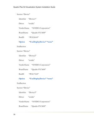 Page 34Quadro Plex S4 Visualization System Installation Guide
30
Section “Device”
    Identiﬁ er     “Device1”
    Driver         “nvidia”
    VendorName     “NVIDIA Corporation”
    BoardName      “Quadro FX 5600”
    BusID          “PCI:26:0:0”
   
 Option         “UseDisplayDevice” “none”
EndSection
Section “Device”
    Identiﬁ er     “Device2”
    Driver         “nvidia”
    VendorName     “NVIDIA Corporation”
    BoardName      “Quadro FX 5600”
    BusID          “PCI:17:0:0”
    
Option...
