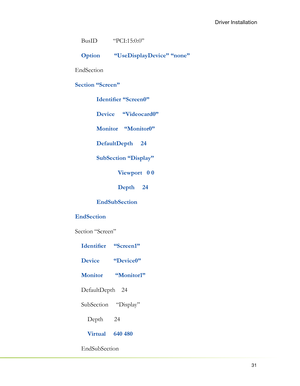 Page 3531
Driver Installation
    BusID          “PCI:15:0:0”
 
   Option         “UseDisplayDevice” “none”
EndSection
Section “Screen”
 Identiﬁ er “Screen0”
  Device     “Videocard0”
  Monitor    “Monitor0”
 DefaultDepth     24
 SubSection “Display”
    Viewport   0 0
    Depth     24
 EndSubSection
EndSection
Section “Screen”
   
 Identiﬁ er     “Screen1”
    Device         “Device0”
    Monitor        “Monitor1”
    DefaultDepth    24
    SubSection     “Display”
        Depth       24
        
Virtual...