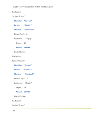 Page 36Quadro Plex S4 Visualization System Installation Guide
32
EndSection
Section “Screen”
  
  Identiﬁ er     “Screen2”
    Device         “Device1”
    Monitor        “Monitor2”
    DefaultDepth    24
    SubSection     “Display”
        Depth       24
        
Virtual     640 480
    EndSubSection
EndSection
Section “Screen”
    
Identiﬁ er     “Screen3”
    Device         “Device2”
    Monitor        “Monitor3”
    DefaultDepth    24
    SubSection     “Display”
        Depth       24
       
 Virtual...