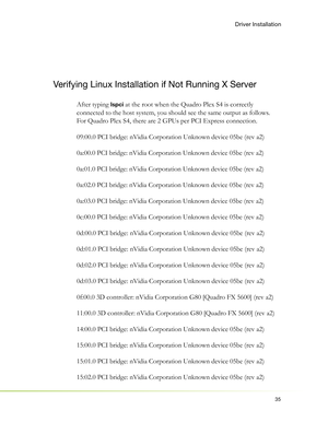 Page 3935
Driver Installation
Verifying Linux Installation if Not Running X Server
After typing lspci at the root when the Quadro Plex S4 is correctly 
connected to the host system, you should see the same output as follows. 
For Quadro Plex S4, there are 2 GPUs per PCI Express connection.
09:00.0 PCI bridge: nVidia Corporation Unknown device 05be (rev a2)
0a:00.0 PCI bridge: nVidia Corporation Unknown device 05be (rev a2)
0a:01.0 PCI bridge: nVidia Corporation Unknown device 05be (rev a2)
0a:02.0 PCI bridge:...