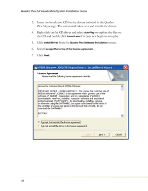 Page 42Quadro Plex S4 Visualization System Installation Guide
38
Insert the installation CD for the drivers included in the Quadro  3. 
Plex S4 package. The auto-install takes over and installs the drivers.
Right-click on the CD driver and select  4. 
AutoPlay or explore the ﬁ les on 
the CD and double click 
Launch.exe if  it does not begin to auto play.
Click  5. 
Install Driver from the Quadro Plex Software Installation screen.
Select 6. 
 I accept the terms of the license agreement.
Click  7. 
Next. 