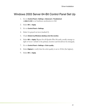 Page 4541
Driver Installation
Windows 2003 Server 64-Bit Control Panel Set Up
Go to 1.  Control Panel > Settings > Advanced > Troubleshoot 
> slider to full
 to set hardware acceleration to full.
Select  2. 
OK or Apply.
Go to 3.  
Control Panel > Settings.
Select 1st grayed out icon (marked 2). 4. 
Check  5. 
Extend my Windows desktop onto this monitor.
Select  6. OK or Apply. Repeat for all Quadro Plex S4 cards, usually arrange to 
right of  icon 1 (which is the primary monitor and should not be changed).
Go...