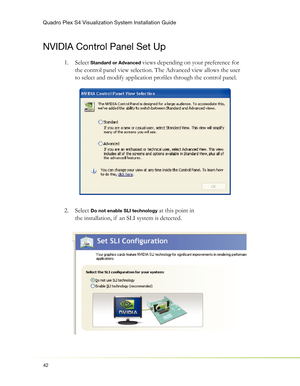 Page 46Quadro Plex S4 Visualization System Installation Guide
42
NVIDIA Control Panel Set Up
Select 1.  Standard or Advanced views depending on your preference for 
the control panel view selection. The Advanced view allows the user 
to select and modify application proﬁ les through the control panel.
Select  2. 
Do not enable SLI technology at this point in 
the installation, if  an SLI system is detected. 