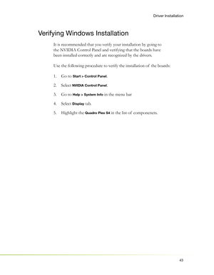 Page 4743
Driver Installation
Verifying Windows Installation
It is recommended that you verify your installation by going to 
the NVIDIA Control Panel and verifying that the boards have 
been installed correctly and are recognized by the drivers. 
Use the following procedure to verify the installation of  the boards:
Go to 1.  
Start > Control Panel.
Select  2. 
NVIDIA Control Panel.
Go to  3. 
Help > System Info in the menu bar
Select  4. 
Display tab.
Highlight the  5. 
Quadro Plex S4 in the list of...