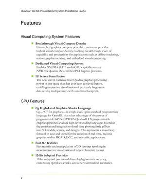 Page 6Quadro Plex S4 Visualization System Installation Guide
2
Features
Visual Computing System Features
Breakthrough Visual Compute Density  „
Unmatched graphics compute per cubic centimeter provides 
highest visual compute density enabling breakthrough levels of 
capability and productivity for applications such as ofﬂ ine rendering, 
remote graphics serving, and embedded visual computing.
Dedicated Visual Computing System
  „
Enables NVIDIA SLI™ multi-GPU capability on any 
NVIDIA Quadro Plex certiﬁ ed PCI...
