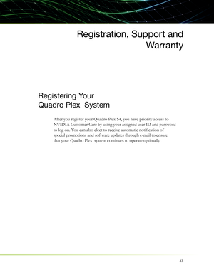 Page 5147
Registration, Support and
Warranty
Registering Your 
Quadro Plex  System
After you register your Quadro Plex S4, you have priority access to 
NVIDIA Customer Care by using your assigned user ID and password 
to log on. You can also elect to receive automatic notiﬁ cation of  
special promotions and software updates through e-mail to ensure 
that your Quadro Plex  system continues to operate optimally.  