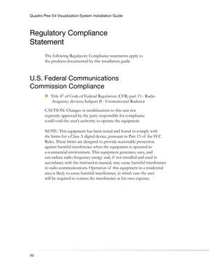 Page 54Quadro Plex S4 Visualization System Installation Guide
50
Regulatory Compliance 
Statement
The following Regulatory Compliance statements apply to 
the products documented by this installation guide.
U.S. Federal Communications 
Commission Compliance
Title 47 of Code of Federal Regulation (CFR) part 15 - Radio   „
frequency devices; Subpart B - Unintentional Radiator
CAUTION: Changes or modiﬁ cations to this unit not 
expressly approved by the party responsible for compliance 
could void the user’s...