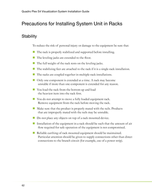 Page 66Quadro Plex S4 Visualization System Installation Guide
62
Precautions for Installing System Unit in Racks
Stability
To reduce the risk of  personal injury or damage to the equipment be sure that:
The rack is properly stabilized and supported before installing.
  „
The leveling jacks are extended to the ﬂ oor.  „
The full weight of the rack rests on the leveling jacks.  „
The stabilizing feet are attached to the rack if it is a single-rack installation.  „
The racks are coupled together in multiple-rack...