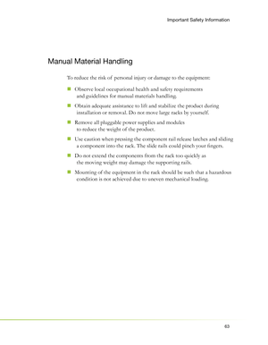 Page 6763
Manual Material Handling
To reduce the risk of  personal injury or damage to the equipment:
Observe local occupational health and safety requirements 
  „
and guidelines for manual materials handling.
Obtain adequate assistance to lift and stabilize the product during 
  „
installation or removal. Do not move large racks by yourself.
Remove all pluggable power supplies and modules 
  „
to reduce the weight of the product.
Use caution when pressing the component rail release latches and sliding 
  „
a...