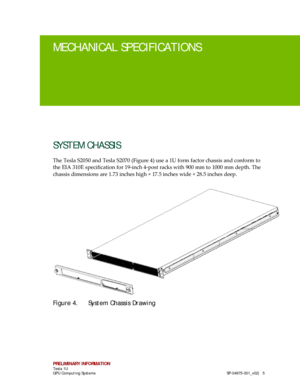 Page 9 
PRELIMINARY INFORMATION 
Tesla 1U  
GPU Computing Systems   SP-04975- 001_v02 |  5 
MECHANICAL SPECIFICA TIONS 
SYSTEM CHASSIS  
The Tesla S2050 and Tesla S2070 (Figure 4) use  a 1U form factor chassis and conform  to 
the EIA 310E specification for 19- inch 4-post racks with 900 mm to 1000 mm depth. The 
chassis dimensions are 1.73 inches high × 17. 5 inches wide × 28.5 inches deep.  
Figure 4.  System Chassis Drawing  
    