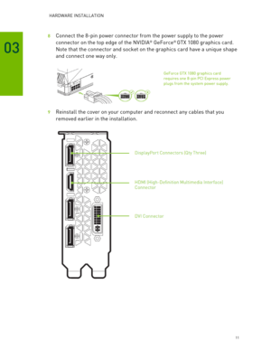 Page 11 HARDWARE INSTALLATION 
 11 
03 
8  Connect the 8- pin power connector from the power supply to the power 
connector on the top edge of the NVIDIA
®  GeForce®  GTX 1080 graphics card.  
Note that the connector and socket  on the graphics card have a unique s hape 
and connect one way only.  
 
 
9  Reinstall the cover on your computer and reconnect any cables that you 
removed earlier in the installation.  
 
 
 
GeForce GTX 1080 graphics card  
requires one 8 -pin PCI Express  power 
plugs from the...