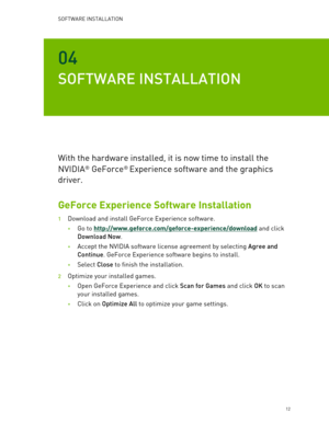 Page 12SOFTWARE INSTALLATION  
   12 
04 
SOFTWARE INSTALLATION  
With the hardware installed, it is now time to install the 
NVIDIA
® GeForce®  Experience software and the graphics 
driver.   
GeForce Experience Software Installation  
1 Download and install GeForce Experience software. 
• Go to http://www.geforce.com/geforce -experience/download and click  
Download Now . 
• Accept the NVIDIA software license agreement by selecting Agree and 
Continue . GeForce Experience software begins to install.  
•...