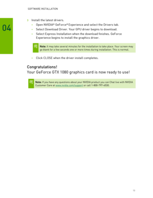 Page 13 SOFTWARE INSTALLATION 
 13 
04 
3  Install the latest drivers.  
• Open  NVIDIA® GeForce®  Experience and select the Drivers tab. 
• Select Download Driver. Your GPU driver begins to download.  
• Select Express Installation when the download finishes. GeForce 
Experience begins to install the graphics driver. 
 
 Note: It may take several minutes for the installation to take place. Your screen may 
go blank for a few seconds one or more times during installation. This is normal.  
 
• Click CLOSE when...