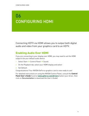 Page 16CONFIGURING HDMI  
   16 
06 
CONFIGURING HDMI  
Connecting HDTV via HDMI allows you to output both digital 
audio and video from your graphics card to an HDTV.  
Enabling Audio Over HDMI 
If you are connecting to your display over HDMI, you may need to set the HDMI 
output to be your default audio device.  
1 S elect  Start   Control Panel    Sound .  
2  On the Playback  tab, select your HDMI display and select   
3 Set  Default .  
Congratulations! Your NVIDIA  GeForce graphics card is now ready to...