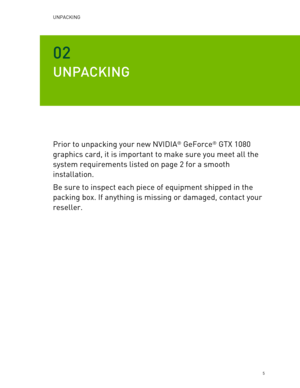 Page 5UNPACKING  
   5 
02 
UNPACKING  
Prior to unpacking your new NVIDIA® GeForce®  GTX  1080 
graphics card, it is important to make sure you meet all the 
system requirements listed on page 2 for a smooth 
installation.  
Be sure to inspect each piece of equipment shipped in the 
packing box. If anything is missing or dama ged, contact your 
reseller.  
   