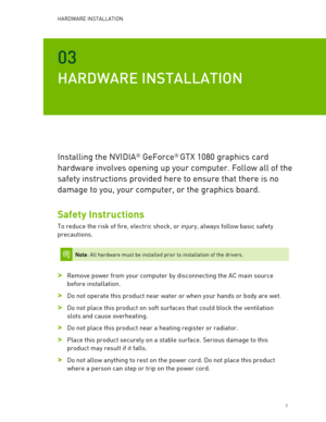 Page 7HARDWARE INSTALLATION  
   7 
03 
HARDWARE INSTALLATION  
Installing the NVIDIA® GeForce®  GTX 1080  graphics card 
hardware involves opening up your computer. Follow all of the 
safety instructions provided here to ensure that there is no 
damage to you, your computer, or the graphics board.  
Safety Instructions 
To reduce the risk of fire,  electric shock, or injury, always follow basic safety 
precautions.  
 
 Note: All hardware must be installed prior to installation of the drivers.  
 
> Remove...