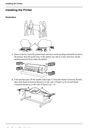 Page 1616 Chapter 1 Read this first
Installing the Printer
Installing the Printer
Illustration
[41] 
[42] 
1.Remove the box from the printer body and clear out the packing material from above 
the printer, then lift up the base of the printer one side at a time and clear out the 
packing material from under the printer.
[43] 
2.Fold and then peel off the double-sided tape (c) from the Stand Extensions Boards, 
then stick Stand Extension Board (e) to the side of Stand Leg R (d) and Stand 
Extension Board (g) to...