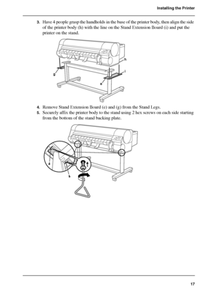 Page 1717
Installing the Printer
3.Have 4 people grasp the handholds in the base of the printer body, then align the side 
of the printer body (h) with the line on the Stand Extension Board (i) and put the 
printer on the stand.
[45] 
4.Remove Stand Extension Board (e) and (g) from the Stand Legs.
5.Securely affix the printer body to the stand using 2 hex screws on each side starting 
from the bottom of the stand backing plate.
[46] 
Downloaded From ManualsPrinter.com Manuals 