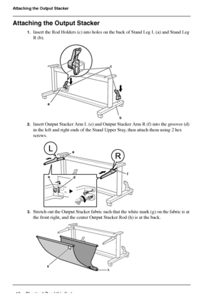 Page 1818 Chapter 1 Read this first
Attaching the Output Stacker
Attaching the Output Stacker
1.Insert the Rod Holders (c) into holes on the back of Stand Leg L (a) and Stand Leg 
R (b).
[47] 
2.Insert Output Stacker Arm L (e) and Output Stacker Arm R (f) into the grooves (d) 
in the left and right ends of the Stand Upper Stay, then attach them using 2 hex 
screws.
[48] 
3.Stretch out the Output Stacker fabric such that the white mark (g) on the fabric is at 
the front right, and the center Output Stacker Rod...