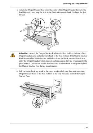 Page 1919
Attaching the Output Stacker
4.Attach the Output Stacker Rod (j) in the center of the Output Stacker fabric to the 
Rod Holder (i), and loop the hole in the fabric (k) over the hook (l) above the Rod 
Holder.
[50] 
Attention: Attach the Output Stacker Rods to the Rod Holders in front of the 
Output Stacker Arm and at the very back of the Rod Holder. If the Output Stacker 
Rods are attached to the second rod holder from the back, the media will not 
enter the Output Stacker when ejected, and may cause...