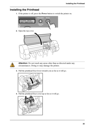 Page 2525
Installing the Printhead
Installing the Printhead
1.If the printer is off, press the Power button to switch the printer on.[63] 
2.Open the top cover.[64] 
Attention: Do not touch any areas other than as directed under any 
circumstances. Doing so may damage the printer.
3.Pull the printhead fixer lever towards you as far as it will go.[65] 
4.Pull the printhead fixer cover up as far as it will go.[66] 
Information Power
Cleaning
(3sec)
Printer Setup
Open UpperCover
Downloaded From ManualsPrinter.com...