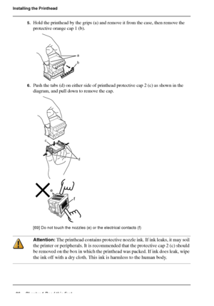 Page 2626 Chapter 1 Read this first
Installing the Printhead
5.Hold the printhead by the grips (a) and remove it from the case, then remove the 
protective orange cap 1 (b).
[67] 
6.Push the tabs (d) on either side of printhead protective cap 2 (c) as shown in the 
diagram, and pull down to remove the cap.
[68] 
[69] 
[69] Do not touch the nozzles (e) or the electrical contacts (f)
Attention: The printhead contains protective nozzle ink. If ink leaks, it may soil 
the printer or peripherals. It is recommended...