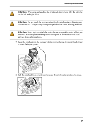 Page 2727
Installing the Printhead
Attention: When you are handling the printhead, always hold it by the grips (a) 
on the left and right sides.
Attention: Do not touch the nozzles (e) or the electrical contacts (f) under any 
circumstances. Doing so may damage the printhead or cause printing problems.
Attention: Never try to re-attach the protective caps or packing material that you 
removed from the printhead.Dispose of these parts in accordance with local 
garbage disposal regulations.
7.Insert the printhead...