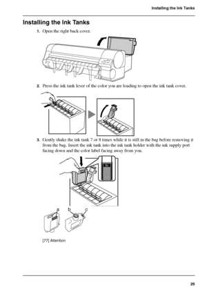 Page 2929
Installing the Ink Tanks
Installing the Ink Tanks
1.Open the right back cover.[74] 
2.Press the ink tank lever of the color you are loading to open the ink tank cover.[75] 
3.Gently shake the ink tank 7 or 8 times while it is still in the bag before removing it 
from the bag. Insert the ink tank into the ink tank holder with the ink supply port 
facing down and the color label facing away from you.
[76] 
[77] 
[77] Attention
Bk Bk
bca
Downloaded From ManualsPrinter.com Manuals 