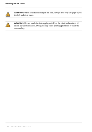Page 3030 Chapter 1 Read this first
Installing the Ink Tanks
Attention: When you are handling an ink tank, always hold it by the grips (a) on 
the left and right sides.
Attention: Do not touch the ink supply port (b) or the electrical contacts (c) 
under any circumstances. Doing so may cause printing problems or stain the 
surrounding.
Downloaded From ManualsPrinter.com Manuals 