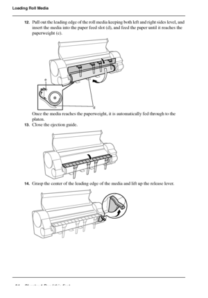 Page 3434 Chapter 1 Read this first
Loading Roll Media
12.Pull out the leading edge of the roll media keeping both left and right sides level, and 
insert the media into the paper feed slot (d), and feed the paper until it reaches the 
paperweight (e).
[85] 
Once the media reaches the paperweight, it is automatically fed through to the 
platen.
13.Close the ejection guide.[86] 
14.Grasp the center of the leading edge of the media and lift up the release lever.[87] 
e
d
Downloaded From ManualsPrinter.com Manuals 