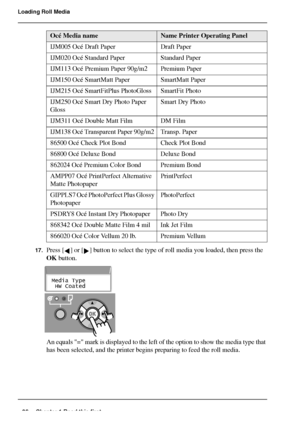 Page 3636 Chapter 1 Read this first
Loading Roll Media
[3] 
17.Press [ ] or [ ] button to select the type of roll media you loaded, then press the 
OK button.
[91] 
[92] 
An equals = mark is displayed to the left of the option to show the media type that 
has been selected, and the printer begins preparing to feed the roll media.
Océ Media nameName Printer Operating Panel
IJM005 Océ Draft Paper  Draft Paper 
IJM020 Océ Standard Paper   Standard Paper 
IJM113 Océ Premium Paper 90g/m2  Premium Paper 
IJM150 Océ...