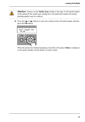 Page 3737
Loading Roll Media
Attention: Always set the Media Type setting to the type of roll media loaded 
in the printer.If the media type setting does not match the loaded roll media, 
printing quality may be reduced.
18.Press the [ ] or [ ] button to select the setting for the roll media length, and then 
press the OK button.
[93] 
[94] 
When the printer has finished preparing to feed the roll media, Online is displayed 
on the printer display and the printer is ready to print.
Roll Length Set
 30.0m...