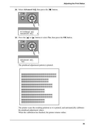 Page 3939
Adjusting the Print Status
22.Select Advanced Adj. then press the [ ] button.[101] 
[102] 
23.Press the [ ] or [ ] button to select Ye s, then press the OK button.[103] 
[104] 
The printhead adjustment pattern is printed.[105] 
The printer scans the resulting printout as it is printed, and automatically calibrates 
the printhead adjustment values.
When the calibration has finished, the printer returns online.
Printhead Adj
Advanced Adj.
Advanced Adj.
 Yes
Downloaded From ManualsPrinter.com Manuals 