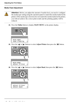 Page 4040 Chapter 1 Read this first
Adjusting the Print Status
Media Feed Adjustment
Attention: Before you adjust the amount of media feed, you need to configure 
the media type setting using the operation panel to match the media loaded in the 
printer. If the media type selection does not match the media loaded in the printer, 
you will not achieve the correct print results and the printing quality will be 
reduced.
24.Press the Online button to display MAIN MENU on the printer display.[106] 
[107] 
25.Press...