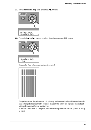 Page 4141
Adjusting the Print Status
27.Select Standard Adj. then press the [ ] button.[112] 
[113] 
28.Press the [ ] or [ ] button to select Ye s, then press the OK button.[114] 
[115] 
The media feed adjustment pattern is printed.[116] 
The printer scans the printout as it is printing and automatically calibrates the media 
feed settings for the currently selected media type. There are separate media feed 
settings for each different media type.
When the calibration is complete, the Online lamp turns on and...