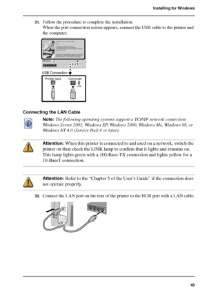 Page 4343
Installing for Windows
31.Follow the procedure to complete the installation.
When the port connection screen appears, connect the USB cable to the printer and 
the computer.
[119] 
Connecting the LAN Cable
Note: The following operating systems support a TCP/IP network connection: 
Windows Server 2003, Windows XP, Windows 2000, Windows Me, Windows 98, or 
Windows NT 4.0 (Service Pack 6 or later).
Attention: When this printer is connected to and used on a network, switch the 
printer on then check the...