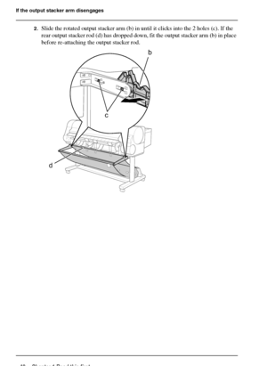 Page 4848 Chapter 1 Read this first
If the output stacker arm disengages
2.Slide the rotated output stacker arm (b) in until it clicks into the 2 holes (c). If the 
rear output stacker rod (d) has dropped down, fit the output stacker arm (b) in place 
before re-attaching the output stacker rod.
[129] 
c
b
d
Downloaded From ManualsPrinter.com Manuals 