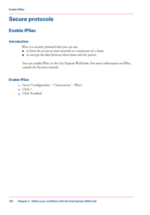 Page 102Secure protocols
Enable IPSec
Introduction
IPsec is a security protocol that you can use:
■ to 
limit the access to your network to a maximum of 5 hosts.
■ to 
encrypt the data between these hosts and the system.
You
 can 
enable IPSec in the Océ Express WebTools. For more information on IPSec,
consult
 the Security manual.
Enable

 IPSec
1. Go 
to 'Configuration' - 'Connectivity' - 'IPsec'.
2. Click
  .
3. Click 
'Enabled'.
Chapter 4
 - Define your workflow with the Océ...