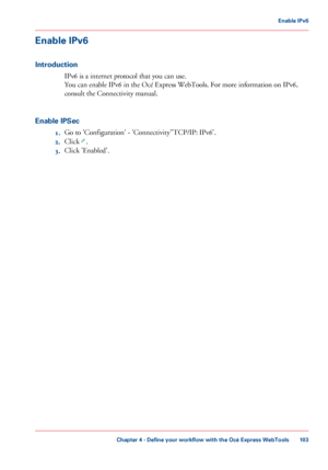 Page 103Enable IPv6
Introduction
IPv6 is a internet protocol that you can use.
You can 
enable IPv6 in the Océ Express WebTools. For more information on IPv6,
consult
 the Connectivity manual.
Enable

 IPSec
1. Go 
to 'Configuration' - 'Connectivity''TCP/IP: IPv6'.
2. Click
  .
3. Click 
'Enabled'.
Chapter 4
 - Define your workflow with the Océ Express WebTools 103Enable IPv6
Downloaded From ManualsPrinter.com Manuals 